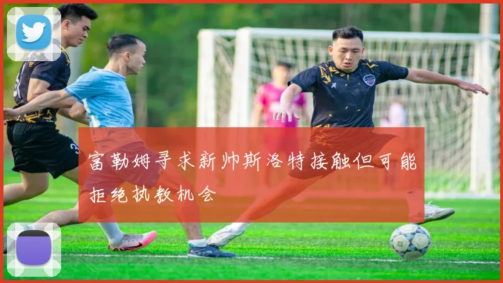 富勒姆寻求新帅斯洛特接触但可能拒绝执教机会