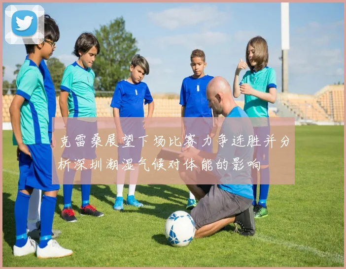 克雷桑展望下场比赛力争连胜并分析深圳潮湿气候对体能的影响