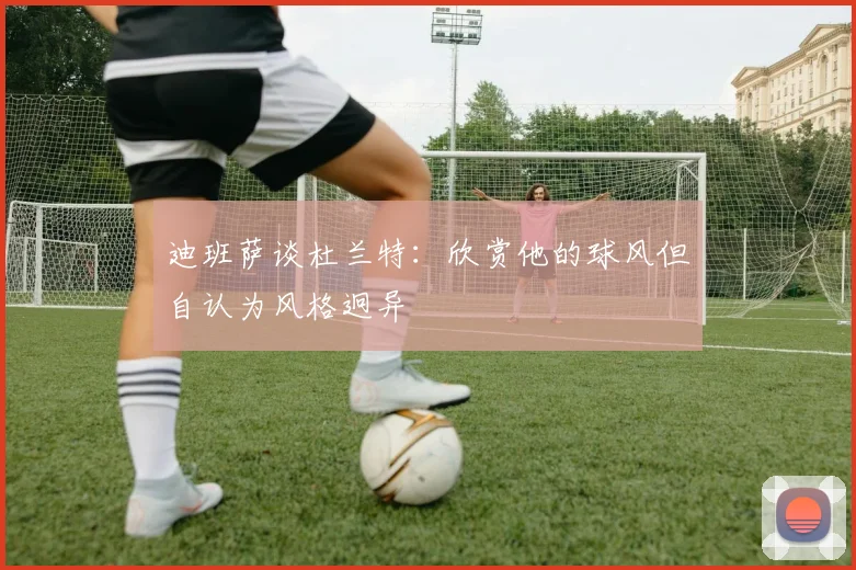 迪班萨谈杜兰特：欣赏他的球风但自认为风格迥异