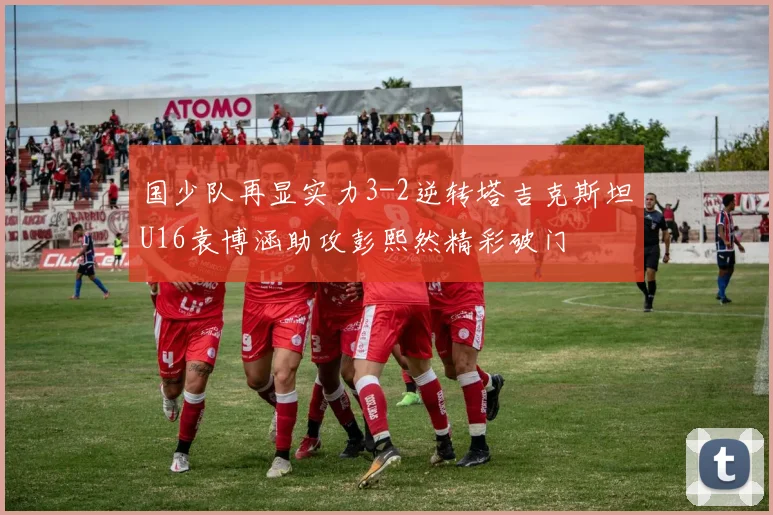 国少队再显实力3-2逆转塔吉克斯坦U16袁博涵助攻彭熙然精彩破门