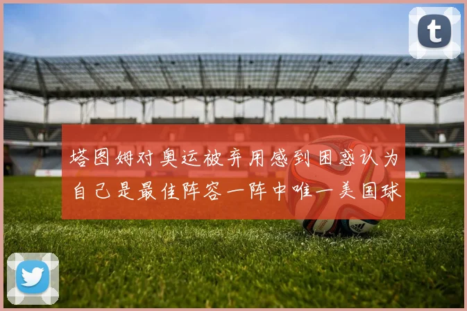 塔图姆对奥运被弃用感到困惑认为自己是最佳阵容一阵中唯一美国球员