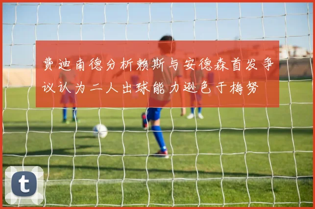 费迪南德分析赖斯与安德森首发争议认为二人出球能力逊色于梅努