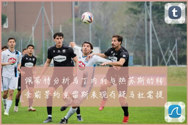 佩蒂特分析马丁内利与热苏斯的转会前景约克雷斯表现存疑马杜需提升才能留队