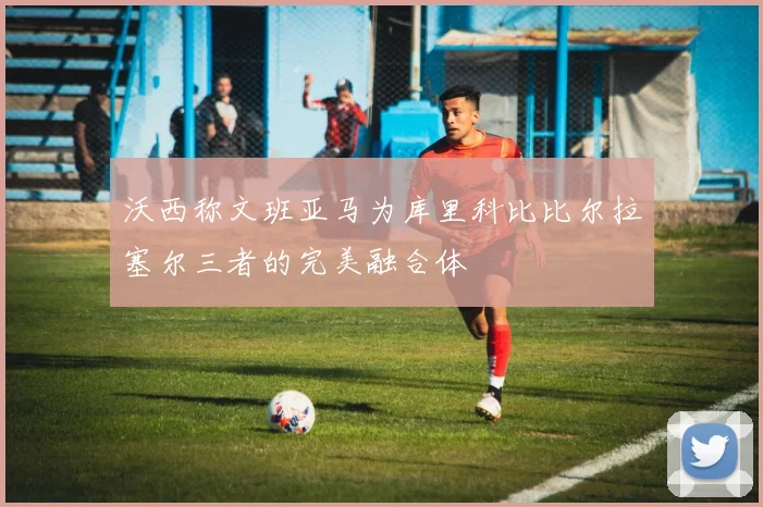 沃西称文班亚马为库里科比比尔拉塞尔三者的完美融合体
