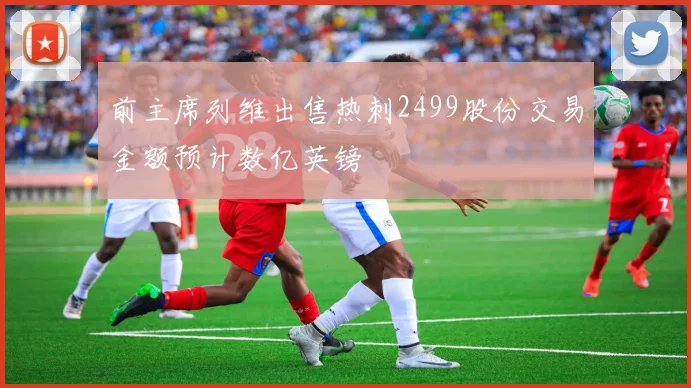 前主席列维出售热刺2499股份交易金额预计数亿英镑