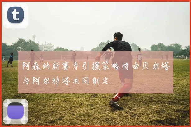阿森纳新赛季引援策略将由贝尔塔与阿尔特塔共同制定