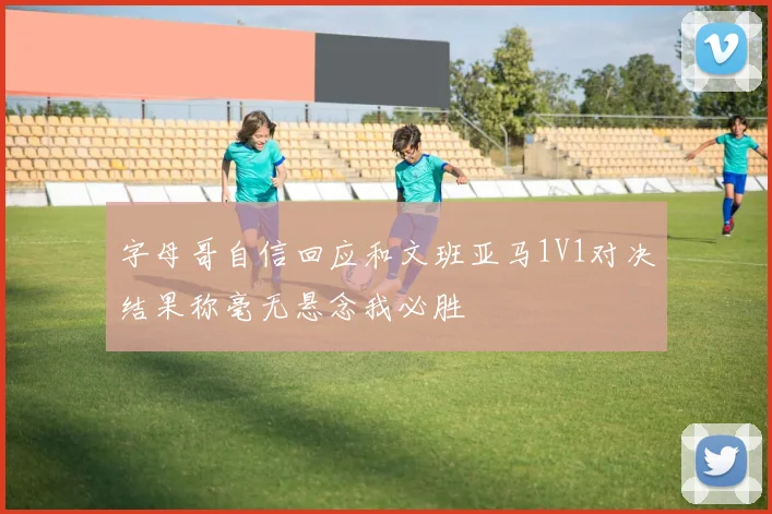 字母哥自信回应和文班亚马1V1对决结果称毫无悬念我必胜