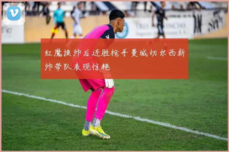 红魔换帅后连胜枪手曼城切尔西新帅带队表现惊艳