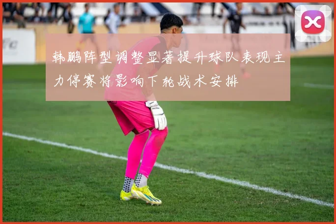 韩鹏阵型调整显著提升球队表现主力停赛将影响下轮战术安排