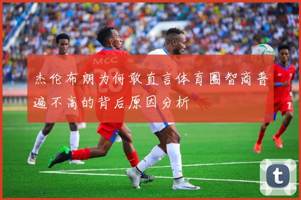 杰伦布朗为何敢直言体育圈智商普遍不高的背后原因分析