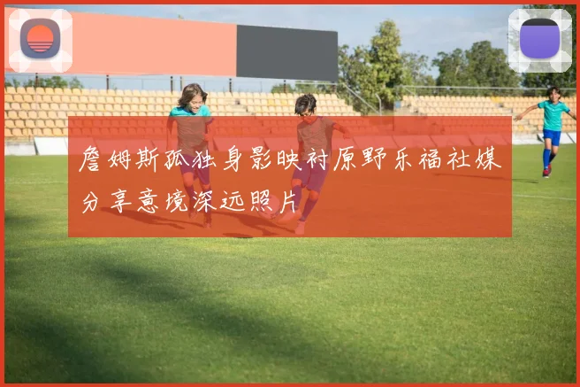 詹姆斯孤独身影映衬原野乐福社媒分享意境深远照片