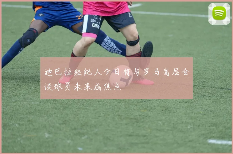 迪巴拉经纪人今日将与罗马高层会谈球员未来成焦点