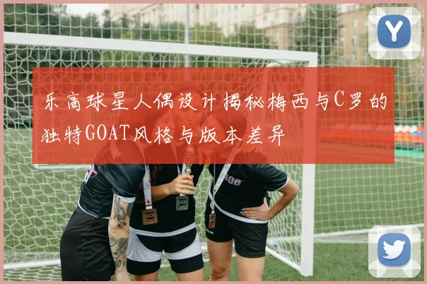 乐高球星人偶设计揭秘梅西与C罗的独特GOAT风格与版本差异