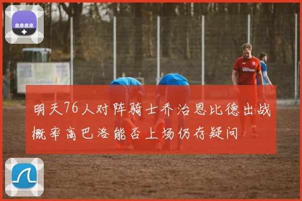 明天76人对阵骑士乔治恩比德出战概率高巴洛能否上场仍存疑问