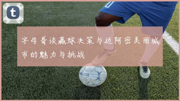 字母哥谈赢球决策与迈阿密美丽城市的魅力与挑战