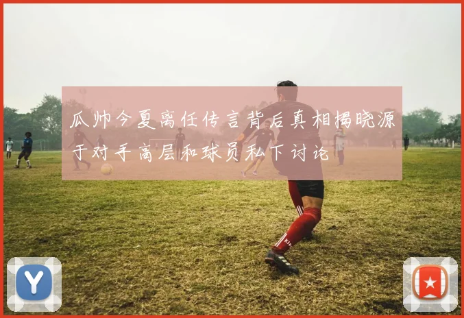 瓜帅今夏离任传言背后真相揭晓源于对手高层和球员私下讨论